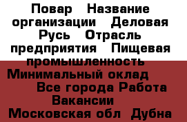 Повар › Название организации ­ Деловая Русь › Отрасль предприятия ­ Пищевая промышленность › Минимальный оклад ­ 15 000 - Все города Работа » Вакансии   . Московская обл.,Дубна г.